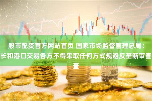 股市配资官方网站首页 国家市场监督管理总局：长和港口交易各方不得采取任何方式规避反垄断审查