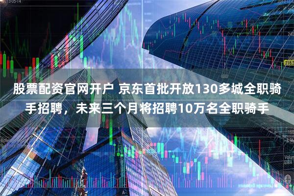 股票配资官网开户 京东首批开放130多城全职骑手招聘，未来三个月将招聘10万名全职骑手