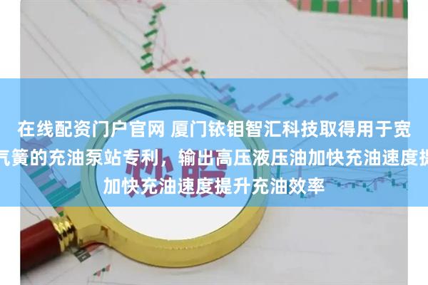 在线配资门户官网 厦门铱钼智汇科技取得用于宽体自卸车油气簧的充油泵站专利，输出高压液压油加快充油速度提升充油效率