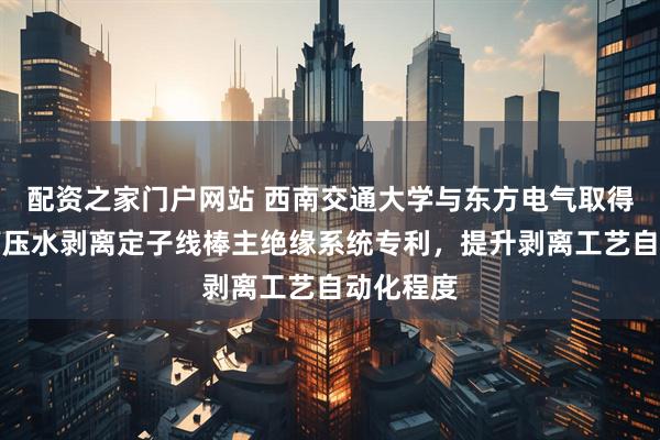 配资之家门户网站 西南交通大学与东方电气取得自动化高压水剥离定子线棒主绝缘系统专利，提升剥离工艺自动化程度