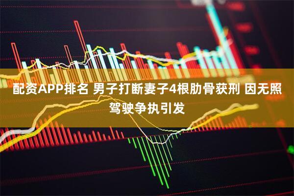 配资APP排名 男子打断妻子4根肋骨获刑 因无照驾驶争执引发