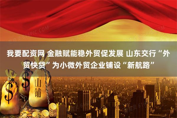 我要配资网 金融赋能稳外贸促发展 山东交行“外贸快贷”为小微外贸企业铺设“新航路”