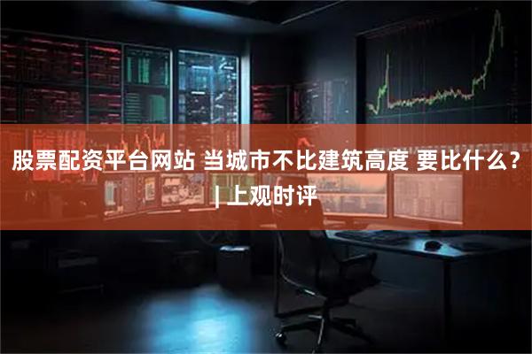 股票配资平台网站 当城市不比建筑高度 要比什么？| 上观时评