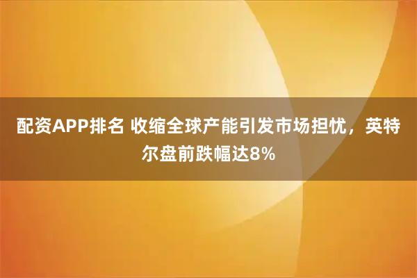 配资APP排名 收缩全球产能引发市场担忧，英特尔盘前跌幅达8%
