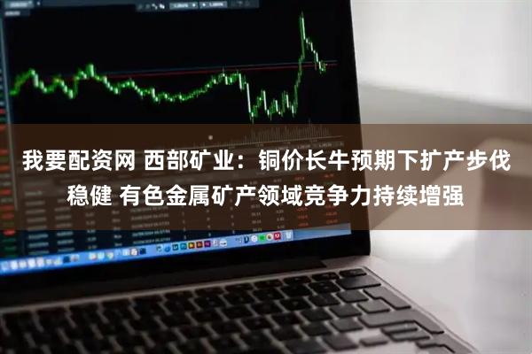 我要配资网 西部矿业：铜价长牛预期下扩产步伐稳健 有色金属矿产领域竞争力持续增强