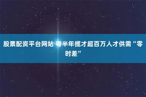 股票配资平台网站 粤半年揽才超百万人才供需“零时差”
