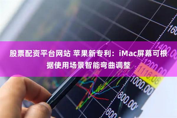 股票配资平台网站 苹果新专利：iMac屏幕可根据使用场景智能弯曲调整