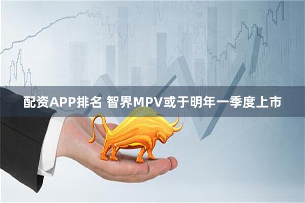 配资APP排名 智界MPV或于明年一季度上市