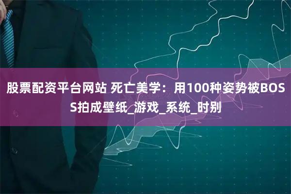 股票配资平台网站 死亡美学：用100种姿势被BOSS拍成壁纸_游戏_系统_时别