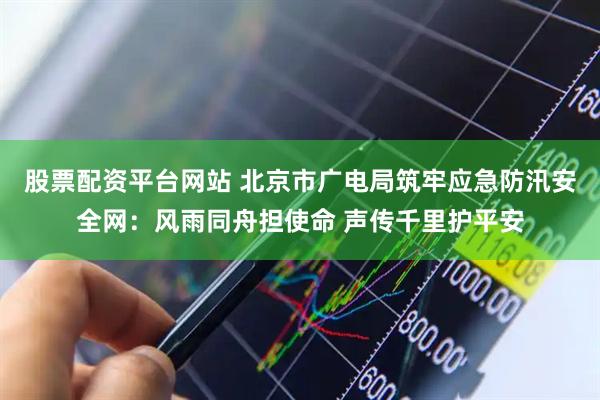 股票配资平台网站 北京市广电局筑牢应急防汛安全网：风雨同舟担使命 声传千里护平安