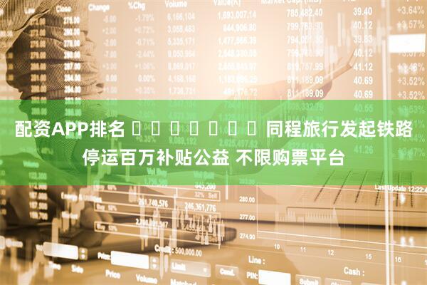 配资APP排名 ​​​​​​​同程旅行发起铁路停运百万补贴公益 不限购票平台