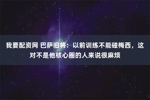 我要配资网 巴萨旧将：以前训练不能碰梅西，这对不是他核心圈的人来说很麻烦