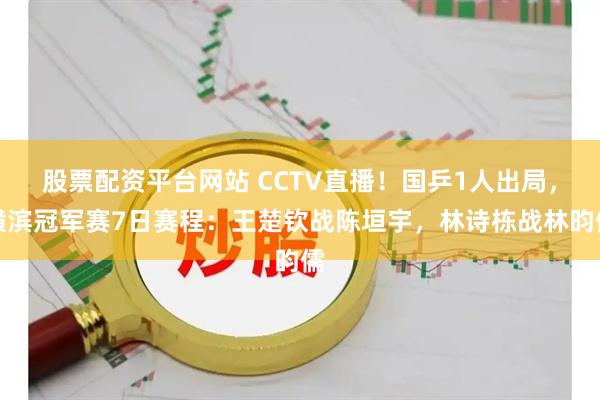 股票配资平台网站 CCTV直播！国乒1人出局，横滨冠军赛7日赛程：王楚钦战陈垣宇，林诗栋战林昀儒