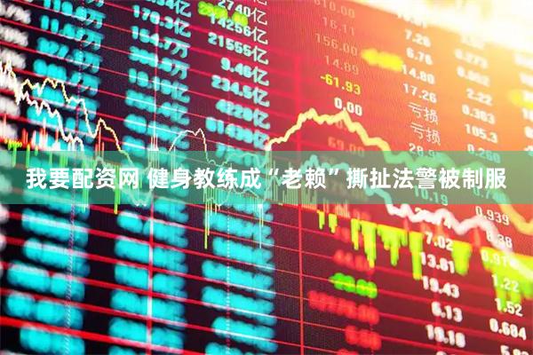 我要配资网 健身教练成“老赖”撕扯法警被制服