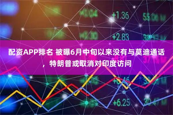 配资APP排名 被曝6月中旬以来没有与莫迪通话，特朗普或取消对印度访问