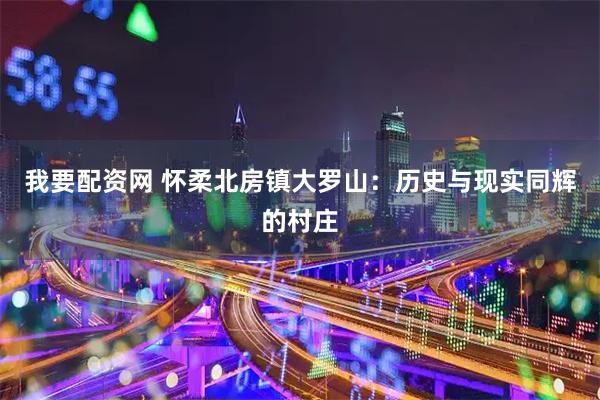 我要配资网 怀柔北房镇大罗山：历史与现实同辉的村庄
