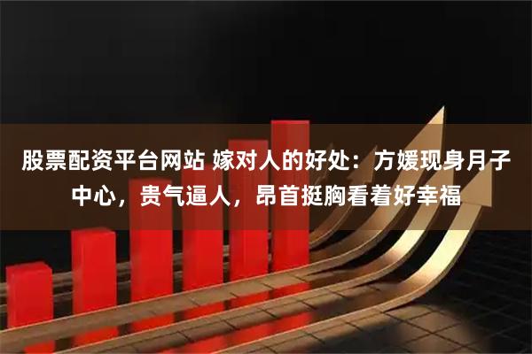 股票配资平台网站 嫁对人的好处：方媛现身月子中心，贵气逼人，昂首挺胸看着好幸福