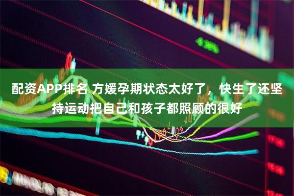 配资APP排名 方媛孕期状态太好了，快生了还坚持运动把自己和孩子都照顾的很好