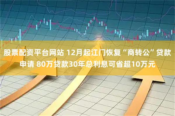 股票配资平台网站 12月起江门恢复“商转公”贷款申请 80万贷款30年总利息可省超10万元