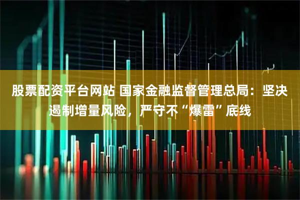 股票配资平台网站 国家金融监督管理总局：坚决遏制增量风险，严守不“爆雷”底线