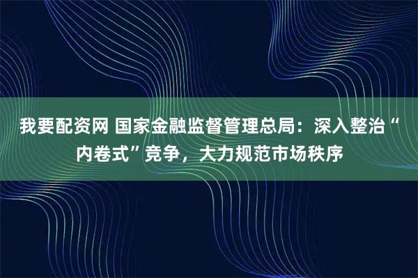 我要配资网 国家金融监督管理总局：深入整治“内卷式”竞争，大力规范市场秩序