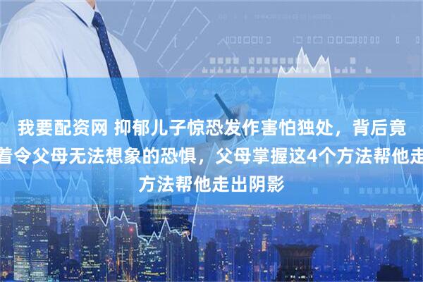 我要配资网 抑郁儿子惊恐发作害怕独处，背后竟然隐藏着令父母无法想象的恐惧，父母掌握这4个方法帮他走出阴影
