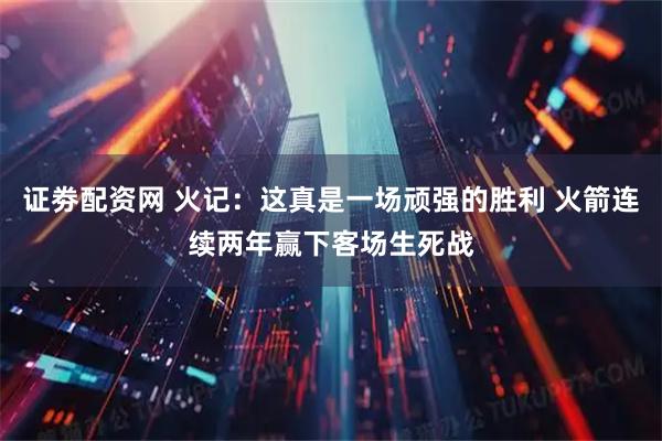 证劵配资网 火记：这真是一场顽强的胜利 火箭连续两年赢下客场生死战