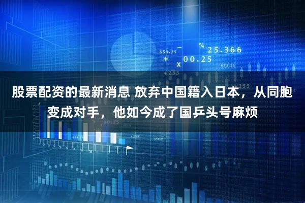 股票配资的最新消息 放弃中国籍入日本，从同胞变成对手，他如今成了国乒头号麻烦