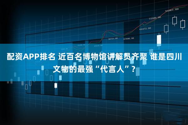 配资APP排名 近百名博物馆讲解员齐聚 谁是四川文物的最强“代言人”？