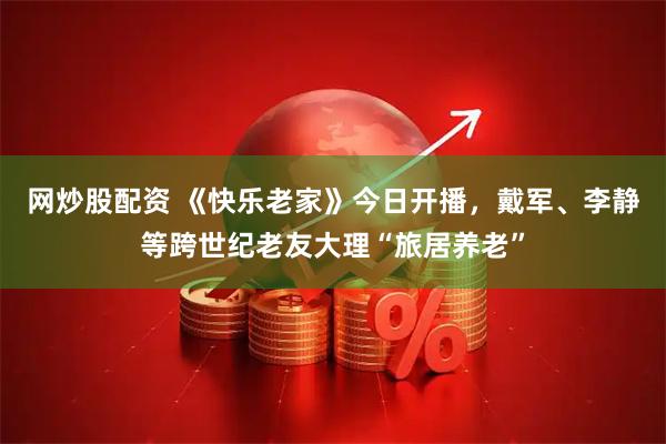 网炒股配资 《快乐老家》今日开播，戴军、李静等跨世纪老友大理“旅居养老”