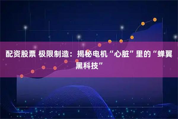 配资股票 极限制造:揭秘电机“心脏”里的“蝉翼黑科技”