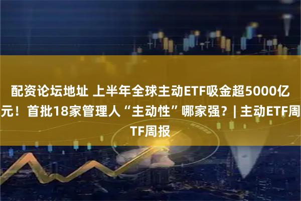 配资论坛地址 上半年全球主动ETF吸金超5000亿美元！首批18家管理人“主动性”哪家强？| 主动ETF周报