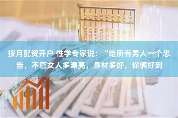 按月配资开户 性学专家说：“给所有男人一个忠告，不管女人多漂亮，身材多好，你俩好到