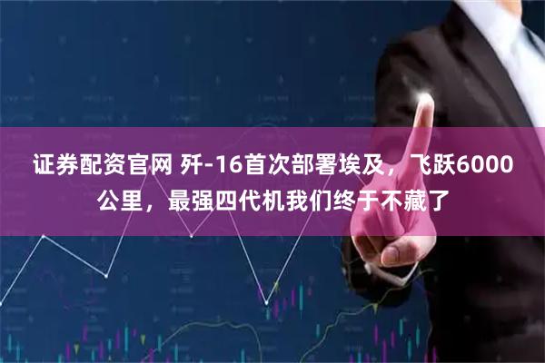 证券配资官网 歼-16首次部署埃及，飞跃6000公里，最强四代机我们终于不藏了