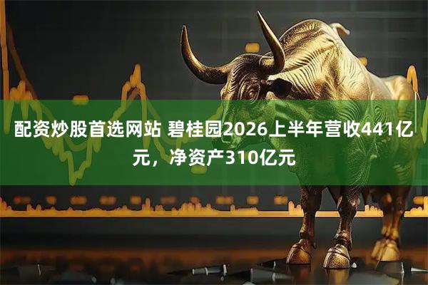 配资炒股首选网站 碧桂园2026上半年营收441亿元，净资产310亿元