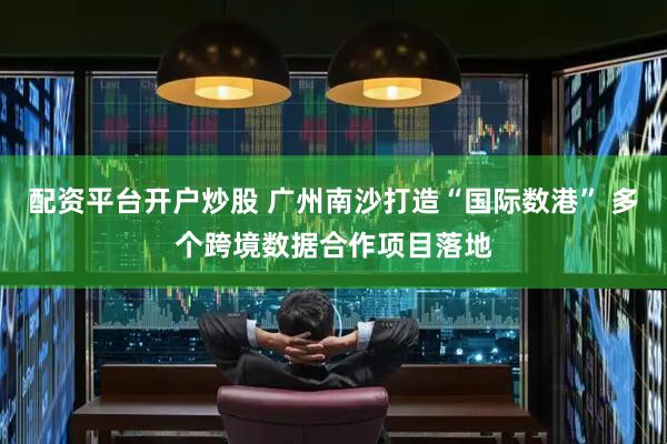 配资平台开户炒股 广州南沙打造“国际数港” 多个跨境数据合作项目落地