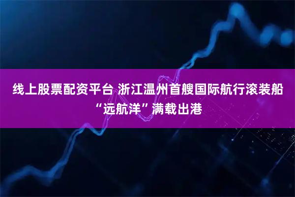 线上股票配资平台 浙江温州首艘国际航行滚装船“远航洋”满载出港