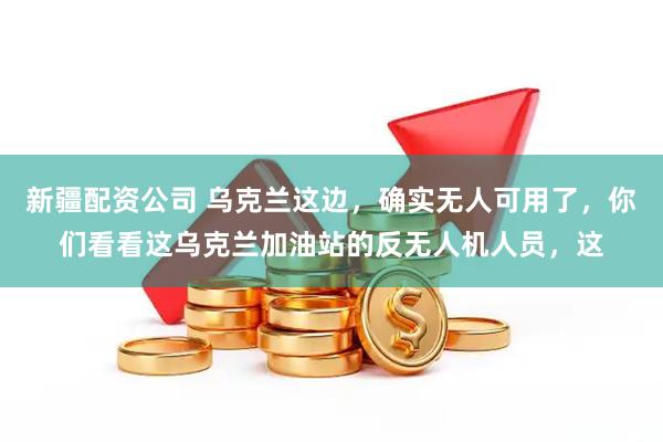 新疆配资公司 乌克兰这边，确实无人可用了，你们看看这乌克兰加油站的反无人机人员，这