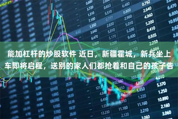 能加杠杆的炒股软件 近日，新疆霍城，新兵坐上车即将启程，送别的家人们都抢着和自己的孩子告